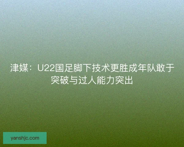 津媒：U22国足脚下技术更胜成年队敢于突破与过人能力突出