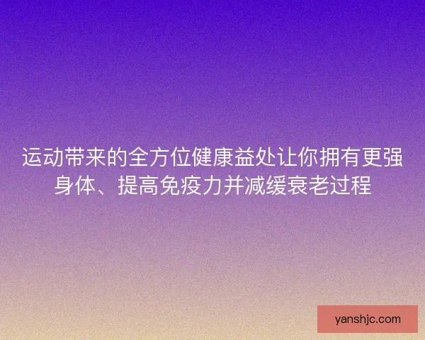 运动带来的全方位健康益处让你拥有更强身体、提高免疫力并减缓衰老过程