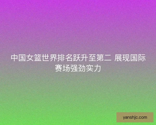 中国女篮世界排名跃升至第二 展现国际赛场强劲实力
