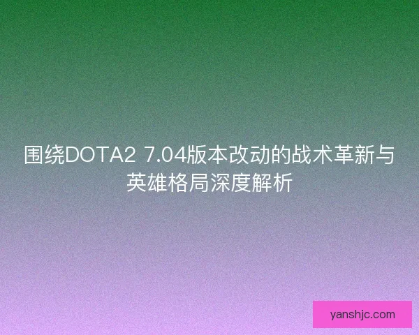 围绕DOTA2 7.04版本改动的战术革新与英雄格局深度解析
