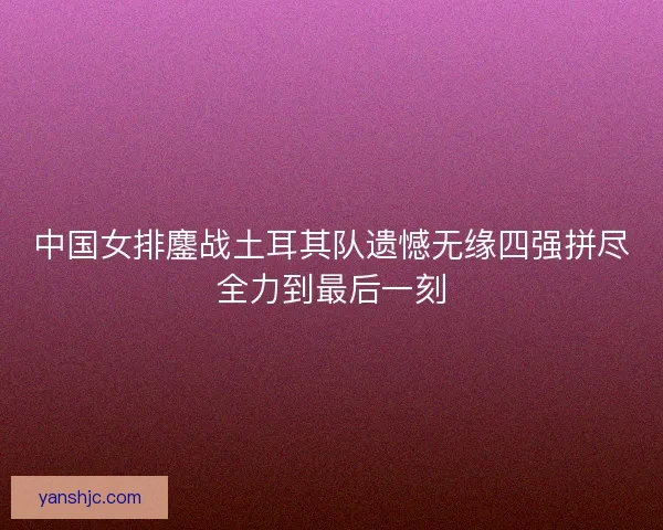 中国女排鏖战土耳其队遗憾无缘四强拼尽全力到最后一刻