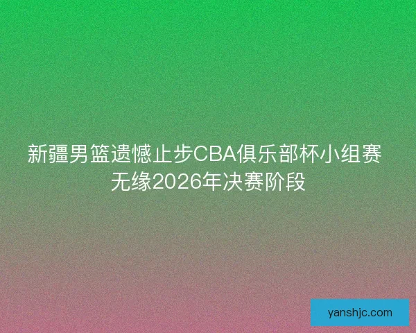 新疆男篮遗憾止步CBA俱乐部杯小组赛 无缘2026年决赛阶段