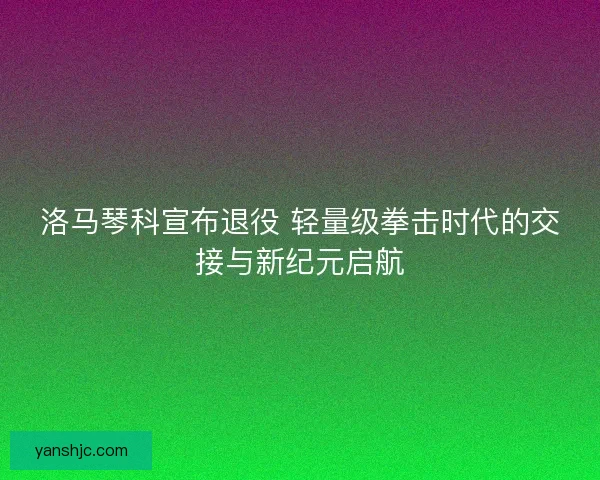 洛马琴科宣布退役 轻量级拳击时代的交接与新纪元启航