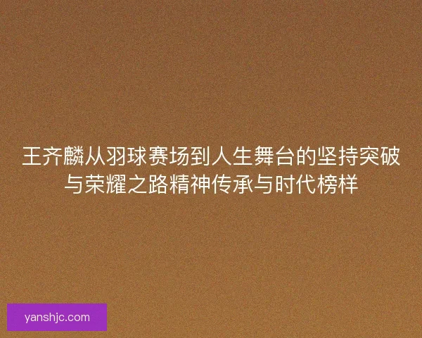 王齐麟从羽球赛场到人生舞台的坚持突破与荣耀之路精神传承与时代榜样