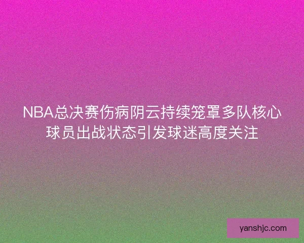 NBA总决赛伤病阴云持续笼罩多队核心球员出战状态引发球迷高度关注