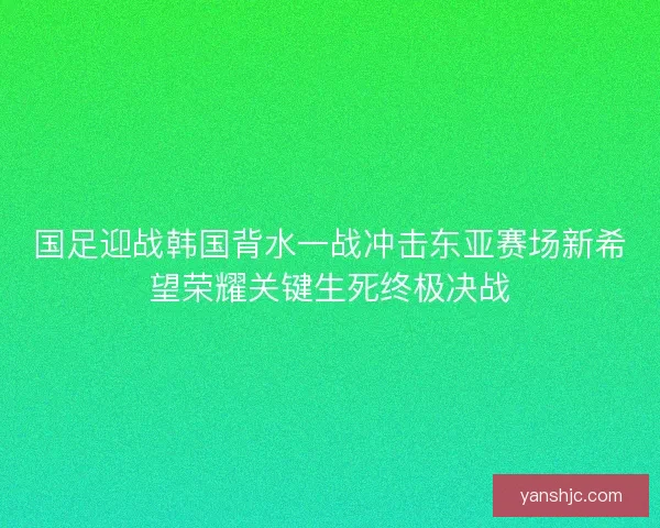 国足迎战韩国背水一战冲击东亚赛场新希望荣耀关键生死终极决战